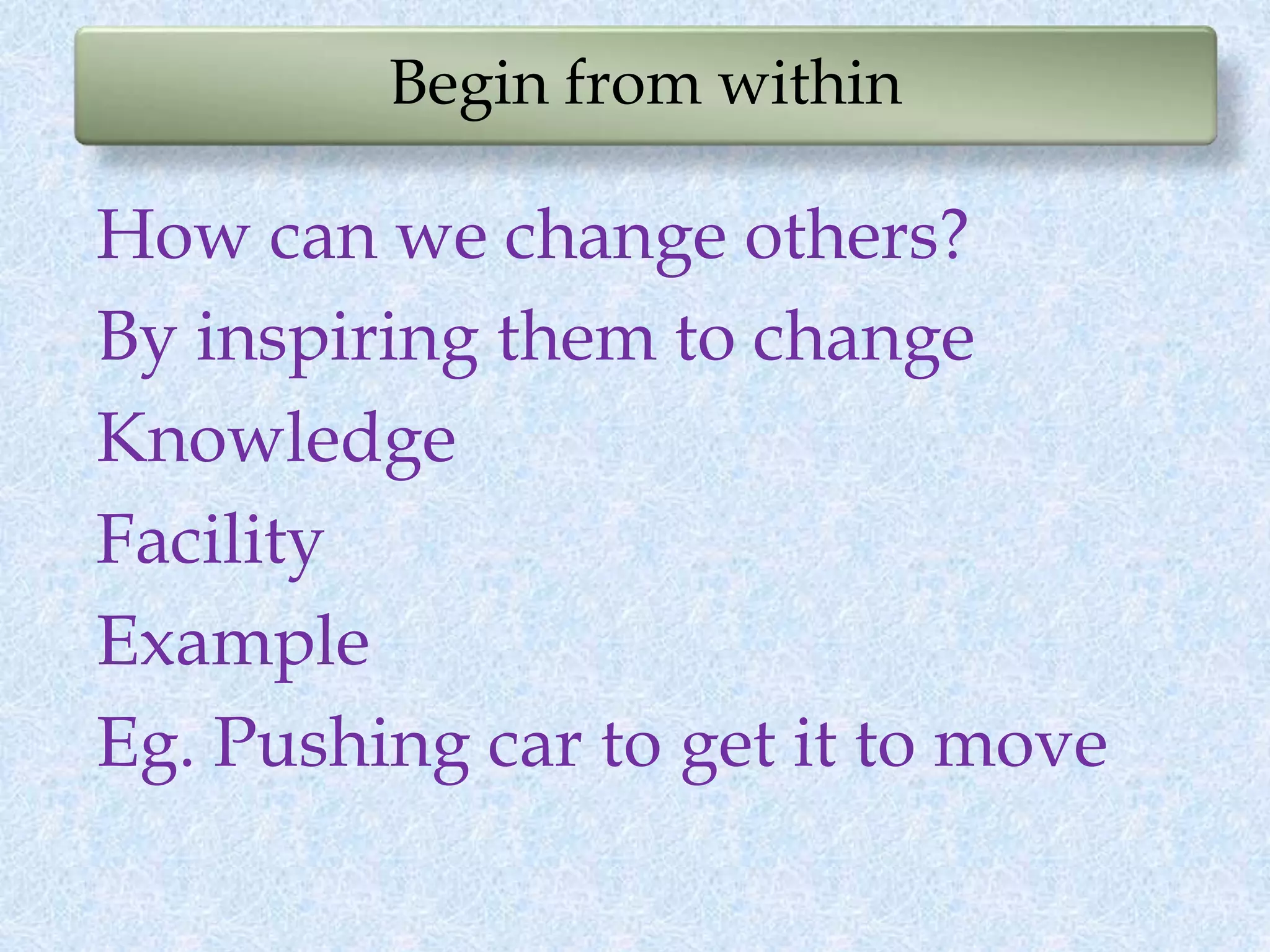Begin from within
How can we change others?
By inspiring them to change
Knowledge
Facility
Example
Eg. Pushing car to get it to move
 