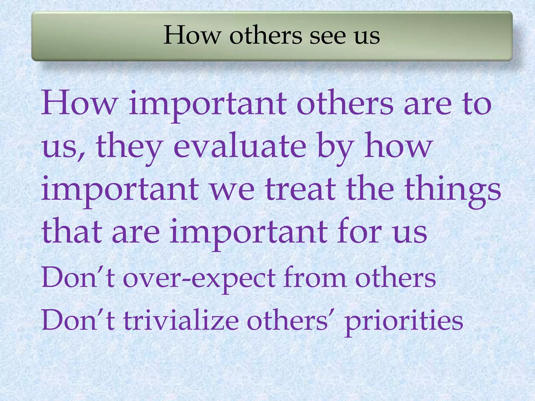 How others see us
How important others are to
us, they evaluate by how
important we treat the things
that are important for us
Don’t over-expect from others
Don’t trivialize others’ priorities
 