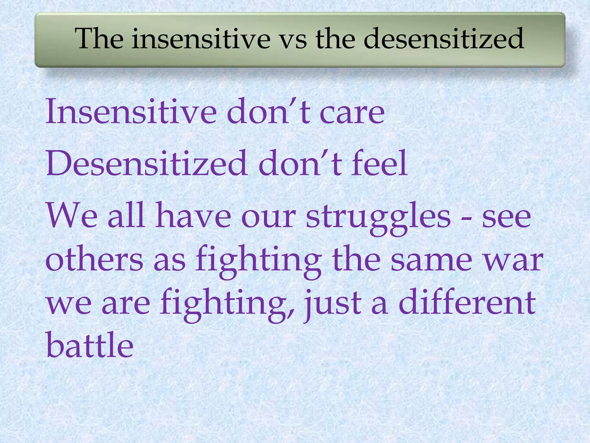 The insensitive vs the desensitized
Insensitive don’t care
Desensitized don’t feel
We all have our struggles - see
others as fighting the same war
we are fighting, just a different
battle
 