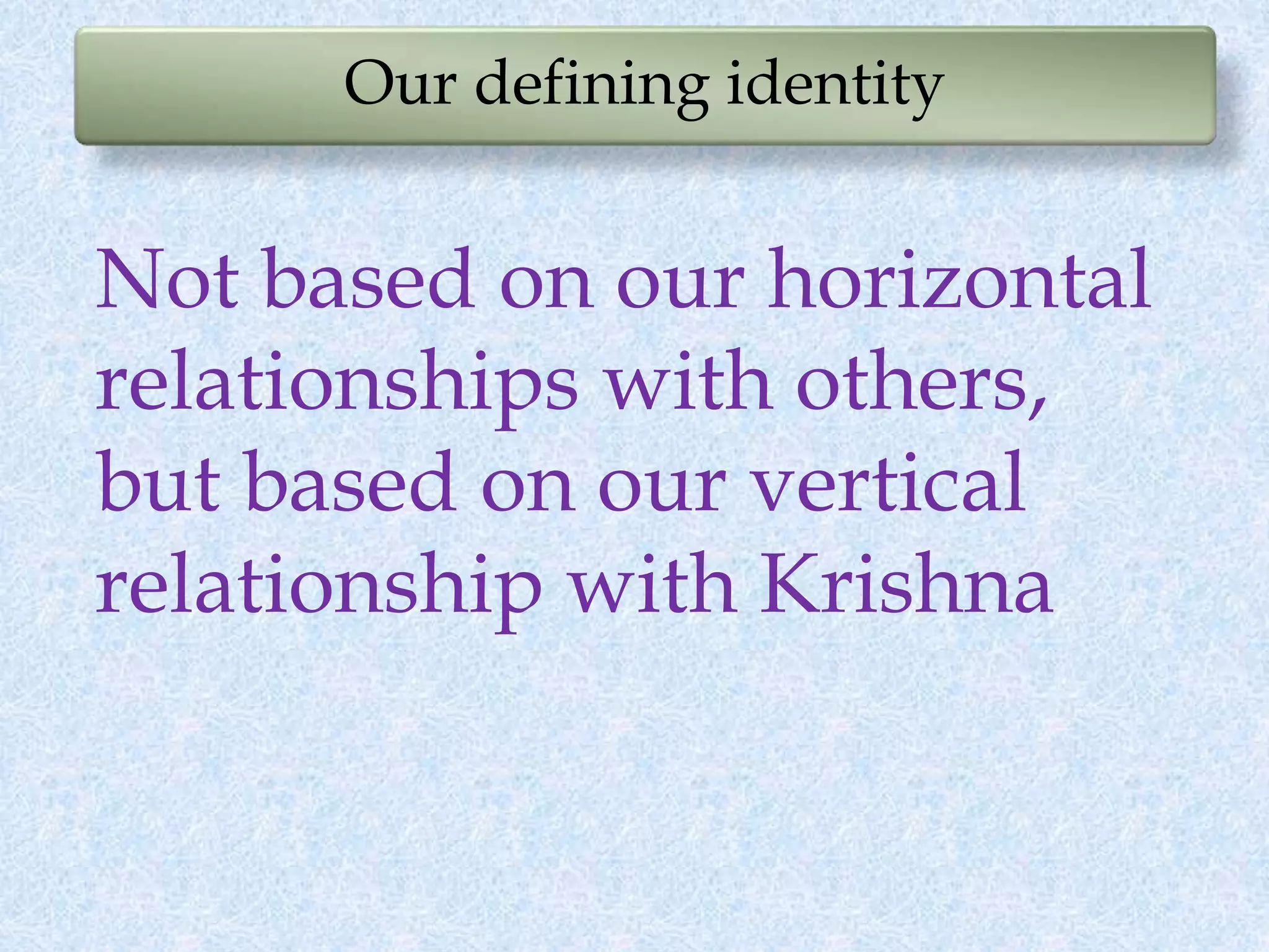 Our defining identity
Not based on our horizontal
relationships with others,
but based on our vertical
relationship with Krishna
 
