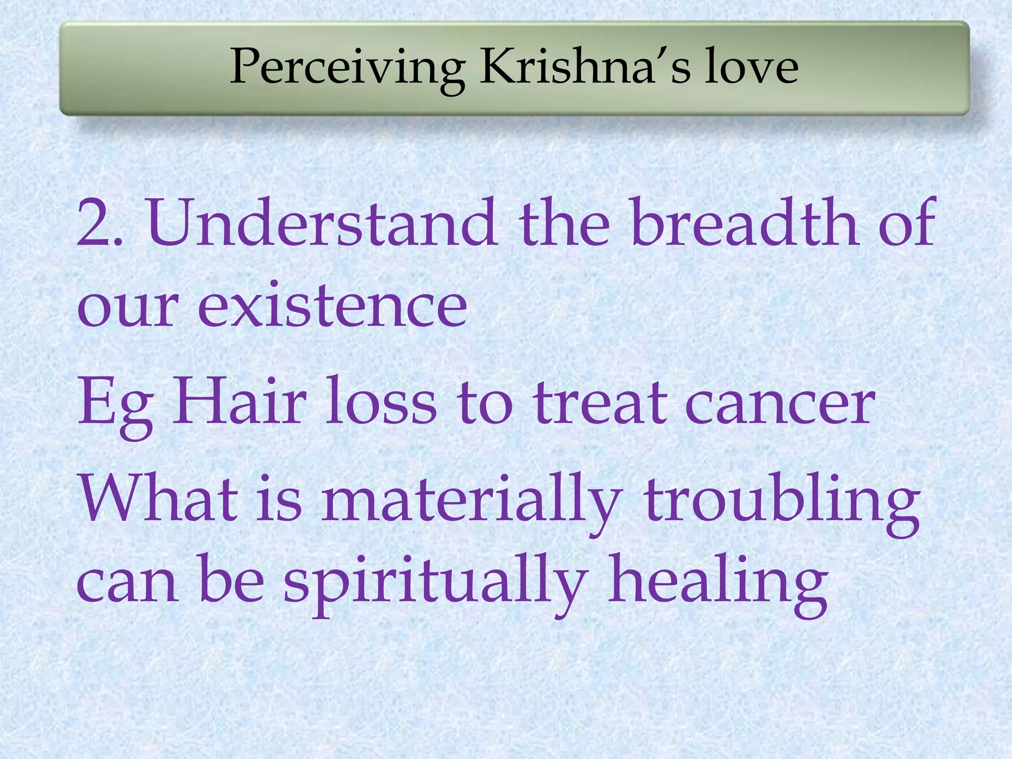 Perceiving Krishna’s love
2. Understand the breadth of
our existence
Eg Hair loss to treat cancer
What is materially troubling
can be spiritually healing
 