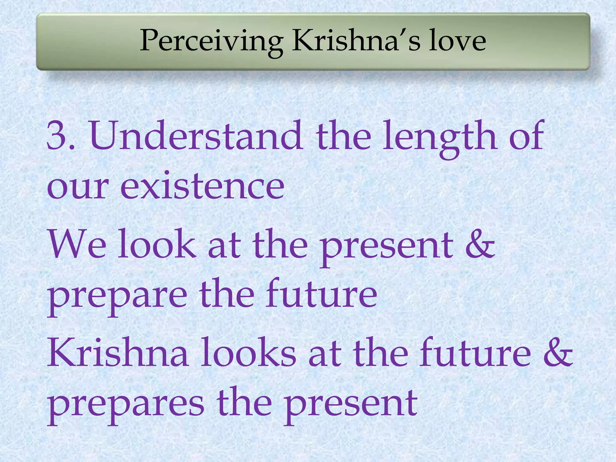 Perceiving Krishna’s love
3. Understand the length of
our existence
We look at the present &
prepare the future
Krishna looks at the future &
prepares the present
 