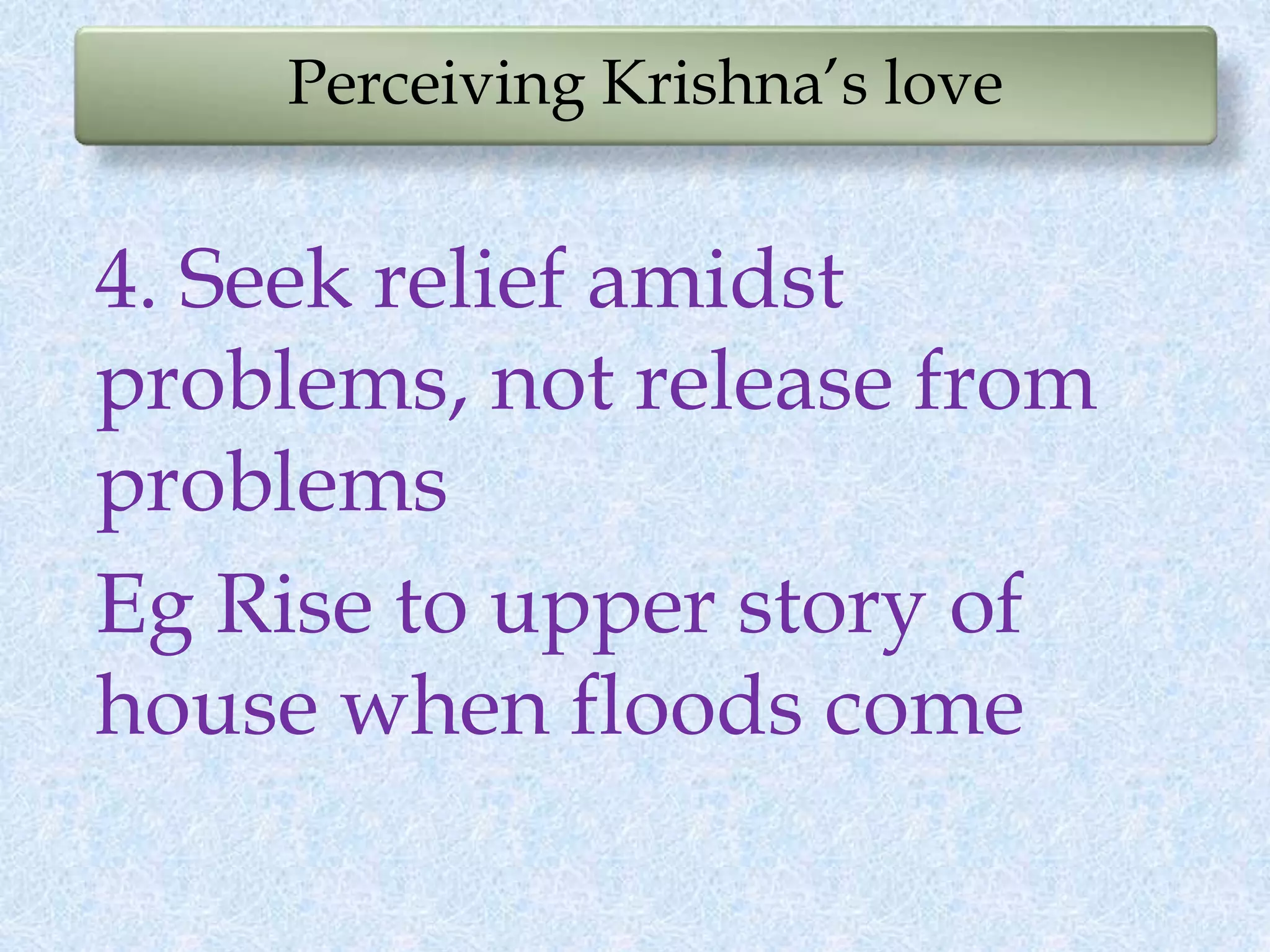 Perceiving Krishna’s love
4. Seek relief amidst
problems, not release from
problems
Eg Rise to upper story of
house when floods come
 