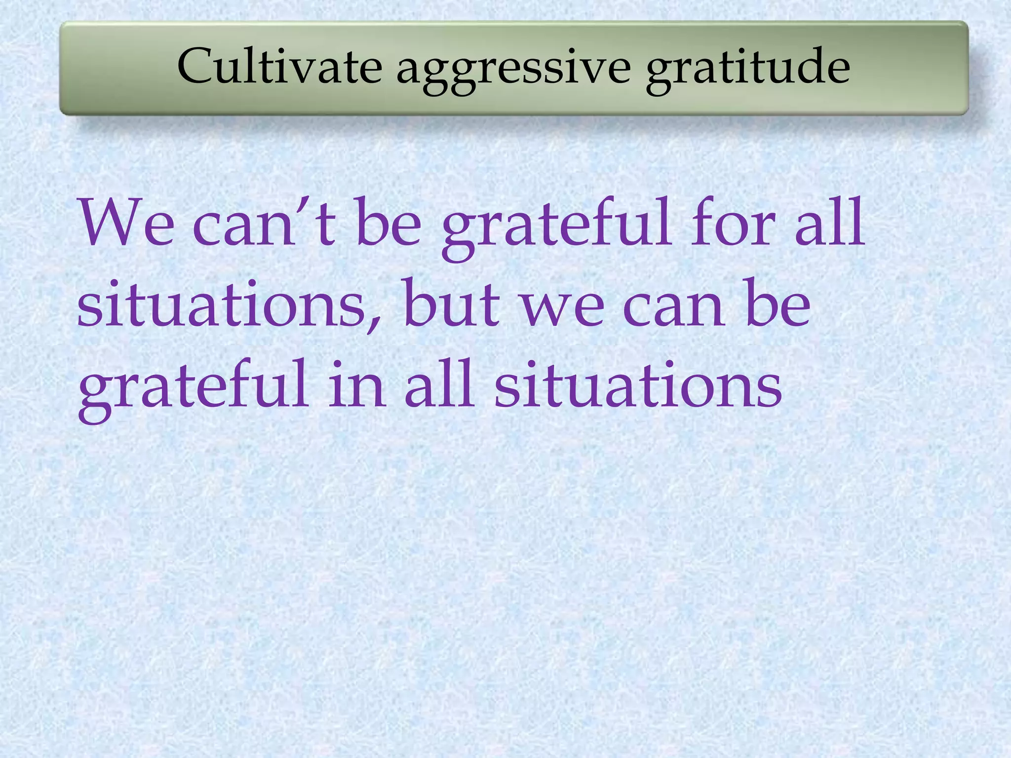 Cultivate aggressive gratitude
We can’t be grateful for all
situations, but we can be
grateful in all situations
 