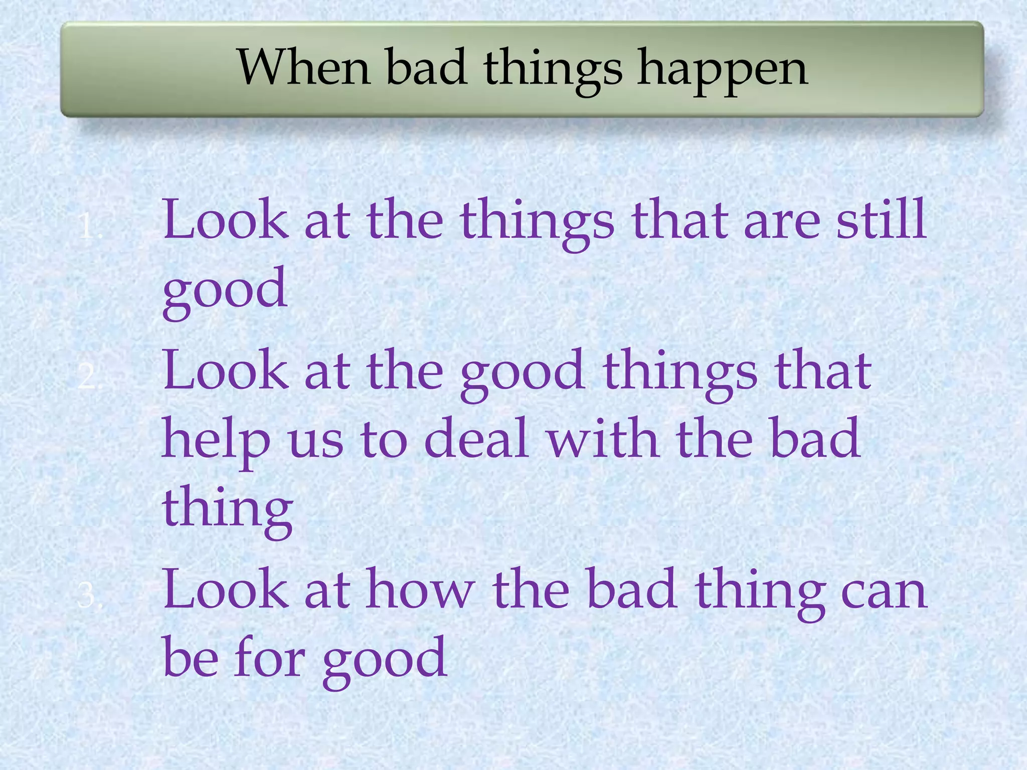 When bad things happen
1. Look at the things that are still
good
2. Look at the good things that
help us to deal with the bad
thing
3. Look at how the bad thing can
be for good
 