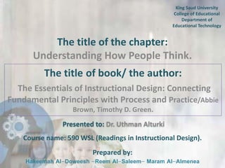 King Saud University
College of Educational
Department of
Educational Technology

The title of the chapter:
Understanding How People Think.
The title of book/ the author:
The Essentials of Instructional Design: Connecting
Fundamental Principles with Process and Practice/Abbie
Brown, Timothy D. Green.
Presented to: Dr. Uthman Alturki
Course name: 590 WSL (Readings in Instructional Design).
Prepared by:

Hakeemah Al-Doweesh -Reem Al-Saleem- Maram Al-Almenea

 