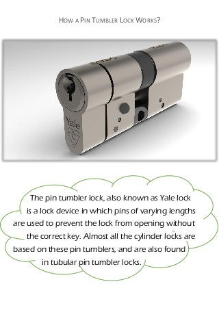 HOW A PIN TUMBLER LOCK WORKS?
The pin tumbler lock, also known as Yale lock
is a lock device in which pins of varying lengths
are used to prevent the lock from opening without
the correct key. Almost all the cylinder locks are
based on these pin tumblers, and are also found
in tubular pin tumbler locks.
 
