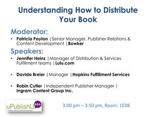 Understanding How to Distribute
Your Book
Moderator:
• Patricia Payton |Senior Manager, Publisher Relations &
Content Development |Bowker
Speakers:
• Jennifer Heinz |Manager of Distribution & Services
Fulfillment teams |Lulu.com
• Davida Breier |Manager |Hopkins Fulfillment Services
• Robin Cutler |Independent Publisher Manager |
Ingram Content Group Inc.
3:00 pm – 3:50 pm, Room: 1E08
 