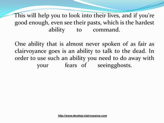 This will help you to look into their lives, and if you're
good enough, even see their pasts, which is the hardest
              ability    to     command.

One ability that is almost never spoken of as fair as
clairvoyance goes is an ability to talk to the dead. In
order to use such an ability you need to do away with
         your       fears of     seeingghosts.




                  http://www.develop-clairvoyance.com
 