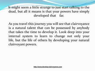 It might seem a little strange to just start talking to the
dead, but all it means is that your powers have simply
                  developed that far.

As you travel this journey you will see that clairvoyance
is a natural talent that can be possessed by anybody
that takes the time to develop it. Look deep into your
internal system to learn to change not only your
life, but the life of others by developing your natural
clairvoyant powers.




                  http://www.develop-clairvoyance.com
 