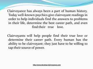Clairvoyance has always been a part of human history.
 Today well-known psychics give clairvoyant readings in
 order to help individuals find the answers to problems
 in their life, determine the best career path, and even
                   find their true love.

Clairvoyants will help people find their true love or
 determine their career path. Every human has the
 ability to be clairvoyant; they just have to be willing to
 tap their source of power.




                  http://www.develop-clairvoyance.com
 