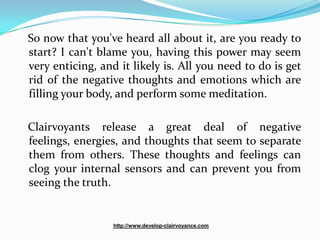 So now that you've heard all about it, are you ready to
start? I can't blame you, having this power may seem
very enticing, and it likely is. All you need to do is get
rid of the negative thoughts and emotions which are
filling your body, and perform some meditation.

Clairvoyants release a great deal of negative
feelings, energies, and thoughts that seem to separate
them from others. These thoughts and feelings can
clog your internal sensors and can prevent you from
seeing the truth.


                  http://www.develop-clairvoyance.com
 