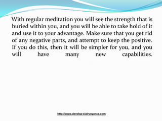 With regular meditation you will see the strength that is
buried within you, and you will be able to take hold of it
and use it to your advantage. Make sure that you get rid
of any negative parts, and attempt to keep the positive.
If you do this, then it will be simpler for you, and you
will       have       many        new        capabilities.




                  http://www.develop-clairvoyance.com
 