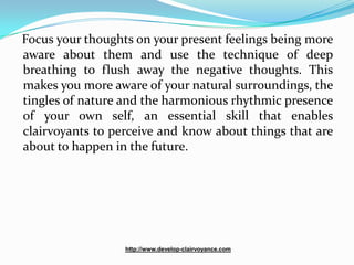 Focus your thoughts on your present feelings being more
aware about them and use the technique of deep
breathing to flush away the negative thoughts. This
makes you more aware of your natural surroundings, the
tingles of nature and the harmonious rhythmic presence
of your own self, an essential skill that enables
clairvoyants to perceive and know about things that are
about to happen in the future.




                  http://www.develop-clairvoyance.com
 