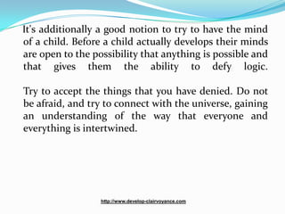 It's additionally a good notion to try to have the mind
of a child. Before a child actually develops their minds
are open to the possibility that anything is possible and
that gives them the ability to defy logic.

Try to accept the things that you have denied. Do not
be afraid, and try to connect with the universe, gaining
an understanding of the way that everyone and
everything is intertwined.




                  http://www.develop-clairvoyance.com
 