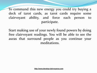 To command this new energy you could try buying a
deck of tarot cards, as tarot cards require some
clairvoyant ability, and force each person to
                     participate.

Start making use of your newly found powers by doing
free clairvoyant readings. You will be able to see the
auras that surround people as you continue your
                     meditations.




                http://www.develop-clairvoyance.com
 