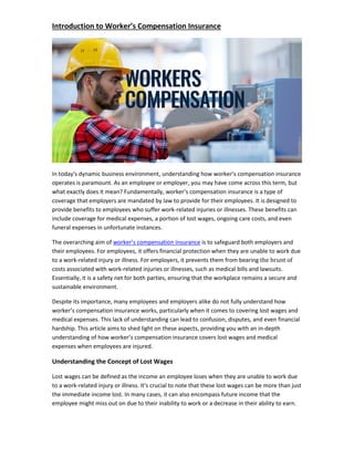 Introduction to Worker’s Compensation Insurance
In today's dynamic business environment, understanding how worker’s compensation insurance
operates is paramount. As an employee or employer, you may have come across this term, but
what exactly does it mean? Fundamentally, worker’s compensation insurance is a type of
coverage that employers are mandated by law to provide for their employees. It is designed to
provide benefits to employees who suffer work-related injuries or illnesses. These benefits can
include coverage for medical expenses, a portion of lost wages, ongoing care costs, and even
funeral expenses in unfortunate instances.
The overarching aim of worker’s compensation insurance is to safeguard both employers and
their employees. For employees, it offers financial protection when they are unable to work due
to a work-related injury or illness. For employers, it prevents them from bearing the brunt of
costs associated with work-related injuries or illnesses, such as medical bills and lawsuits.
Essentially, it is a safety net for both parties, ensuring that the workplace remains a secure and
sustainable environment.
Despite its importance, many employees and employers alike do not fully understand how
worker’s compensation insurance works, particularly when it comes to covering lost wages and
medical expenses. This lack of understanding can lead to confusion, disputes, and even financial
hardship. This article aims to shed light on these aspects, providing you with an in-depth
understanding of how worker’s compensation insurance covers lost wages and medical
expenses when employees are injured.
Understanding the Concept of Lost Wages
Lost wages can be defined as the income an employee loses when they are unable to work due
to a work-related injury or illness. It's crucial to note that these lost wages can be more than just
the immediate income lost. In many cases, it can also encompass future income that the
employee might miss out on due to their inability to work or a decrease in their ability to earn.
 