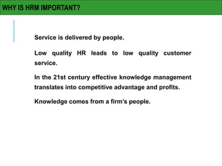 Service is delivered by people.
Low quality HR leads to low quality customer
service.
In the 21st century effective knowledge management
translates into competitive advantage and profits.
Knowledge comes from a firm’s people.
WHY IS HRM IMPORTANT?
 