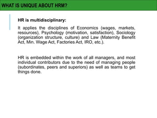 HR is multidisciplinary:
It applies the disciplines of Economics (wages, markets,
resources), Psychology (motivation, satisfaction), Sociology
(organization structure, culture) and Law (Maternity Benefit
Act, Min. Wage Act, Factories Act, IRO, etc.).
HR is embedded within the work of all managers, and most
individual contributors due to the need of managing people
(subordinates, peers and superiors) as well as teams to get
things done.
WHAT IS UNIQUE ABOUT HRM?
 