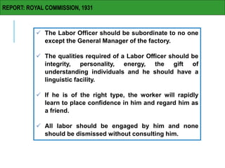 REPORT: ROYAL COMMISSION, 1931
 The Labor Officer should be subordinate to no one
except the General Manager of the factory.
 The qualities required of a Labor Officer should be
integrity, personality, energy, the gift of
understanding individuals and he should have a
linguistic facility.
 If he is of the right type, the worker will rapidly
learn to place confidence in him and regard him as
a friend.
 All labor should be engaged by him and none
should be dismissed without consulting him.
 