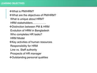 What is PM/HRM?
What are the objectives of PM/HRM?
What is unique about HRM?
HRM stakeholders……………
Distinction between PM & HRM
Evolution of HRM in Bangladesh
Who completes HR tasks?
HRM Model
Key activities of human resources
Responsibility for HRM
Line vs. Staff authority
Prospects of HR manager
Outstanding personal qualities
LEARNING OBJECTIVES
 