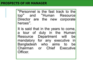 “Personnel is the fast track to the
top” and “Human Resource
Director are the new corporate
heroes”.
It is said that in the years to come,
a tour of duty in the Human
Resource Department will be
mandatory for any executive in
Bangladesh who aims to be
Chairman or Chief Executive
Officer.
PROSPECTS OF HR MANAGER
 