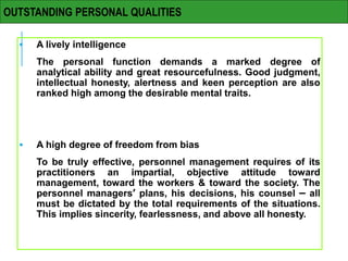  A lively intelligence
The personal function demands a marked degree of
analytical ability and great resourcefulness. Good judgment,
intellectual honesty, alertness and keen perception are also
ranked high among the desirable mental traits.
 A high degree of freedom from bias
To be truly effective, personnel management requires of its
practitioners an impartial, objective attitude toward
management, toward the workers & toward the society. The
personnel managers’ plans, his decisions, his counsel – all
must be dictated by the total requirements of the situations.
This implies sincerity, fearlessness, and above all honesty.
OUTSTANDING PERSONAL QUALITIES
 