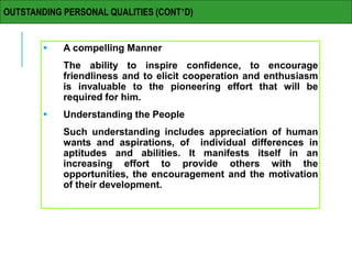  A compelling Manner
The ability to inspire confidence, to encourage
friendliness and to elicit cooperation and enthusiasm
is invaluable to the pioneering effort that will be
required for him.
 Understanding the People
Such understanding includes appreciation of human
wants and aspirations, of individual differences in
aptitudes and abilities. It manifests itself in an
increasing effort to provide others with the
opportunities, the encouragement and the motivation
of their development.
OUTSTANDING PERSONAL QUALITIES (CONT’D)
 