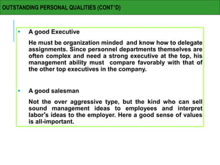  A good Executive
He must be organization minded and know how to delegate
assignments. Since personnel departments themselves are
often complex and need a strong executive at the top, his
management ability must compare favorably with that of
the other top executives in the company.
 A good salesman
Not the over aggressive type, but the kind who can sell
sound management ideas to employees and interpret
labor’s ideas to the employer. Here a good sense of values
is all-important.
OUTSTANDING PERSONAL QUALITIES (CONT’D)
 