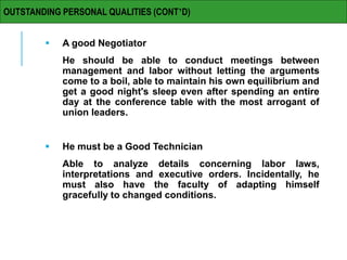  A good Negotiator
He should be able to conduct meetings between
management and labor without letting the arguments
come to a boil, able to maintain his own equilibrium and
get a good night's sleep even after spending an entire
day at the conference table with the most arrogant of
union leaders.
 He must be a Good Technician
Able to analyze details concerning labor laws,
interpretations and executive orders. Incidentally, he
must also have the faculty of adapting himself
gracefully to changed conditions.
OUTSTANDING PERSONAL QUALITIES (CONT’D)
 
