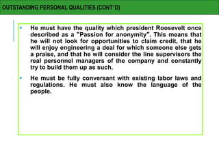  He must have the quality which president Roosevelt once
described as a “Passion for anonymity”. This means that
he will not look for opportunities to claim credit, that he
will enjoy engineering a deal for which someone else gets
a praise, and that he will consider the line supervisors the
real personnel managers of the company and constantly
try to build them up as such.
 He must be fully conversant with existing labor laws and
regulations. He must also know the language of the
people.
OUTSTANDING PERSONAL QUALITIES (CONT’D)
 
