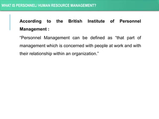 WHAT IS PERSONNEL/ HUMAN RESOURCE MANAGEMENT?
According to the British Institute of Personnel
Management :
“Personnel Management can be defined as “that part of
management which is concerned with people at work and with
their relationship within an organization.”
 