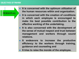 OBJECTIVES OF PM/HRM
 It is concerned with the optimum utilization of
the human resources within and organization.
 It is concerned with the creation of conditions
in which each employee is encouraged to
make his best possible contribution to the
effective working of the undertaking.
 It is also concerned with the development of
the sense of mutual respect and trust between
management and workers through sound
relations.
 It endeavors to increase the productive
efficiency to the workers through training,
guidance and counseling and
 It tries to raise the morale of the employee.
PERSONAL
 