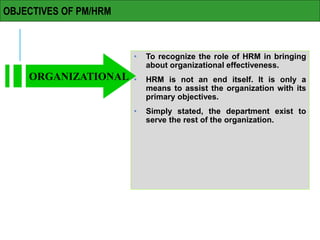 OBJECTIVES OF PM/HRM
• To recognize the role of HRM in bringing
about organizational effectiveness.
• HRM is not an end itself. It is only a
means to assist the organization with its
primary objectives.
• Simply stated, the department exist to
serve the rest of the organization.
ORGANIZATIONAL
 