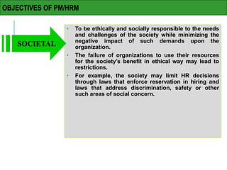 OBJECTIVES OF PM/HRM
• To be ethically and socially responsible to the needs
and challenges of the society while minimizing the
negative impact of such demands upon the
organization.
• The failure of organizations to use their resources
for the society’s benefit in ethical way may lead to
restrictions.
• For example, the society may limit HR decisions
through laws that enforce reservation in hiring and
laws that address discrimination, safety or other
such areas of social concern.
SOCIETAL
 