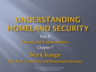 Part II
Threats and VulnerabilitiesThreats and Vulnerabilities
Chapter 7
Sea ChangeSea Change
The New Terrorism and Homeland SecurityThe New Terrorism and Homeland Security
Martin, Understanding Homeland Security
© 2015 SAGE Publications, Inc.
 