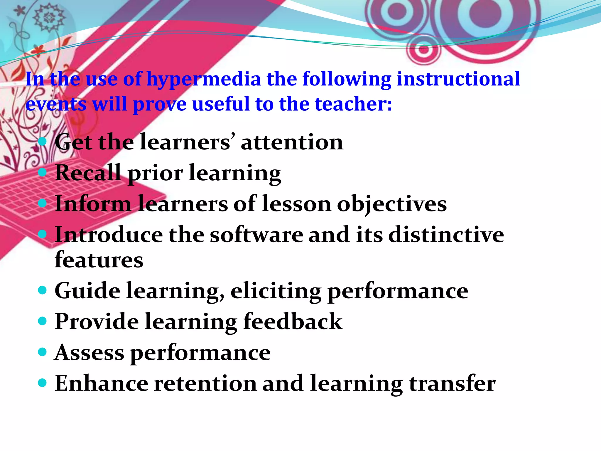 In the use of hypermedia the following instructional
events will prove useful to the teacher:
  Get the learners’ attention
  Recall prior learning
  Inform learners of lesson objectives
  Introduce the software and its distinctive
   features
  Guide learning, eliciting performance
  Provide learning feedback
  Assess performance
  Enhance retention and learning transfer
 