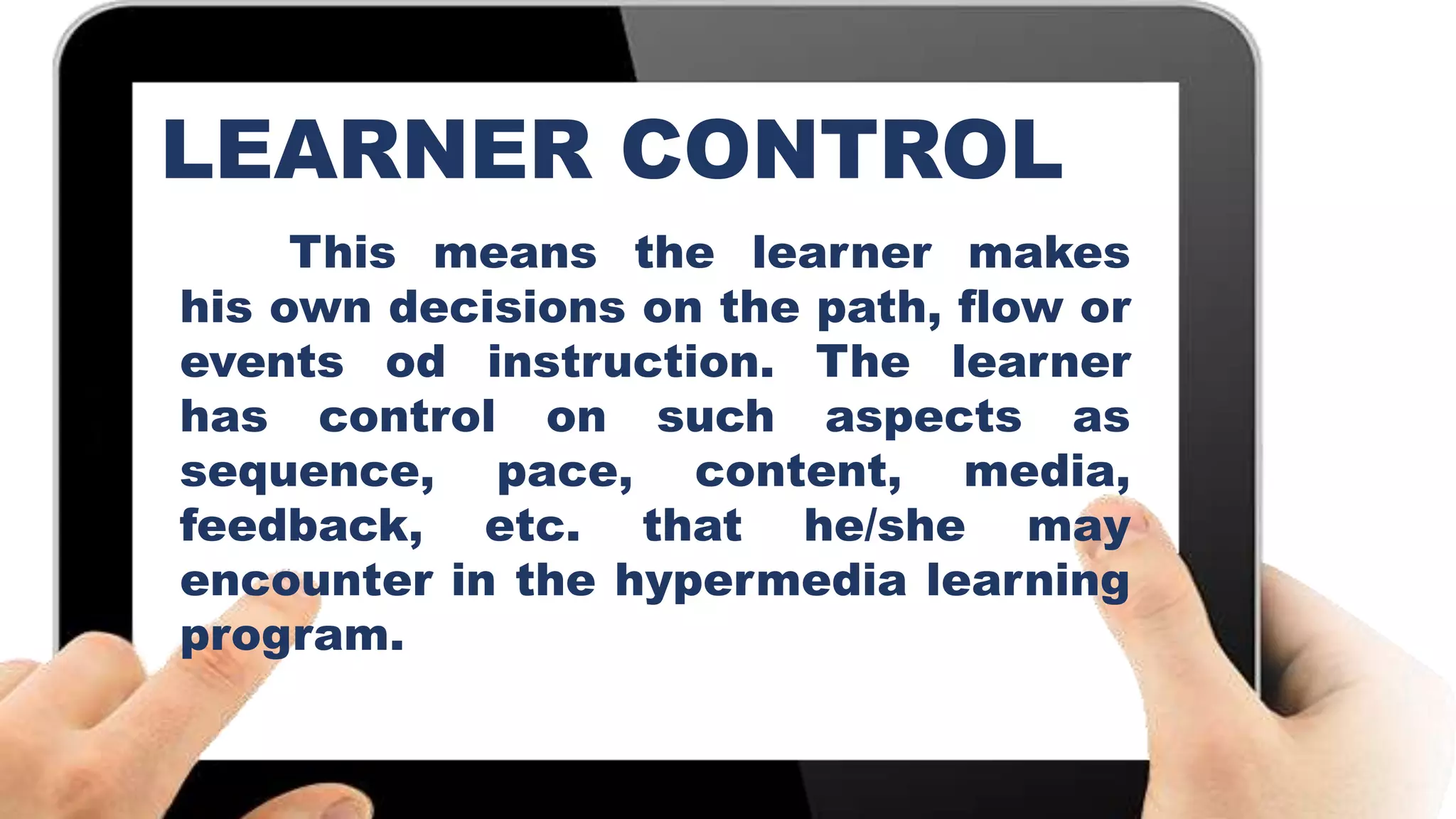 This means the learner makes
his own decisions on the path, flow or
events od instruction. The learner
has control on such aspects as
sequence, pace, content, media,
feedback, etc. that he/she may
encounter in the hypermedia learning
program.
LEARNER CONTROL
 