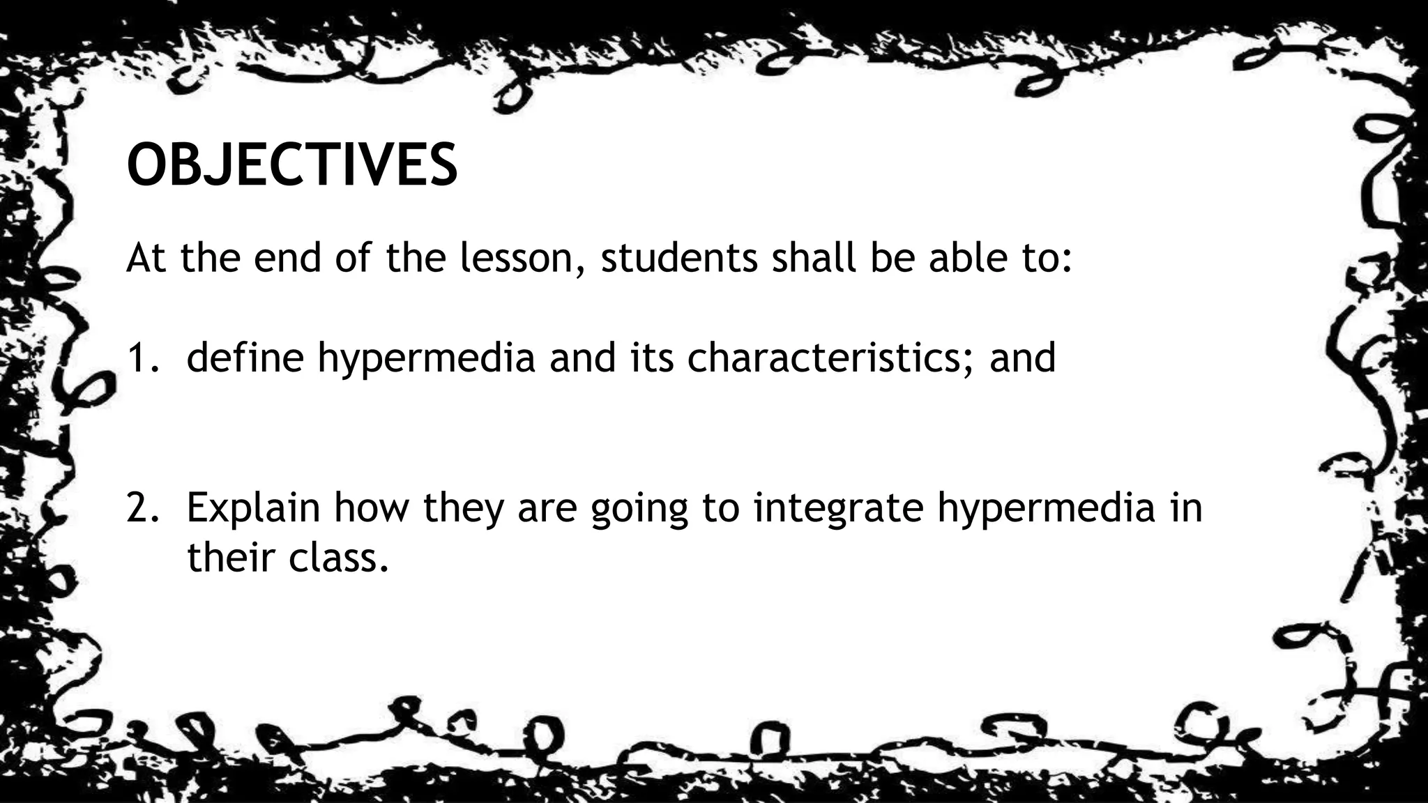 OBJECTIVES
At the end of the lesson, students shall be able to:
1. define hypermedia and its characteristics; and
2. Explain how they are going to integrate hypermedia in
their class.
 