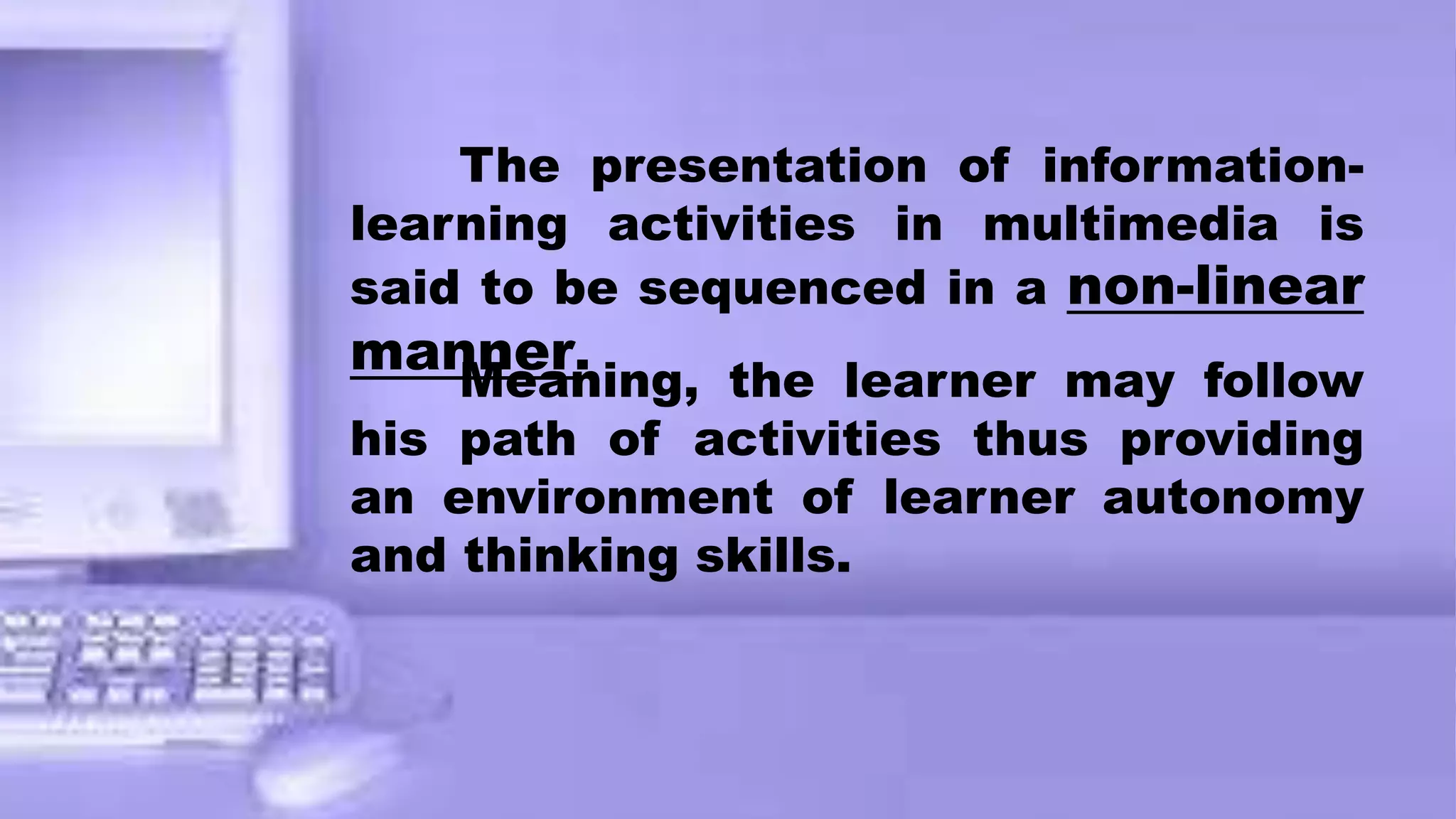 The presentation of information-
learning activities in multimedia is
said to be sequenced in a non-linear
manner.
Meaning, the learner may follow
his path of activities thus providing
an environment of learner autonomy
and thinking skills.
 