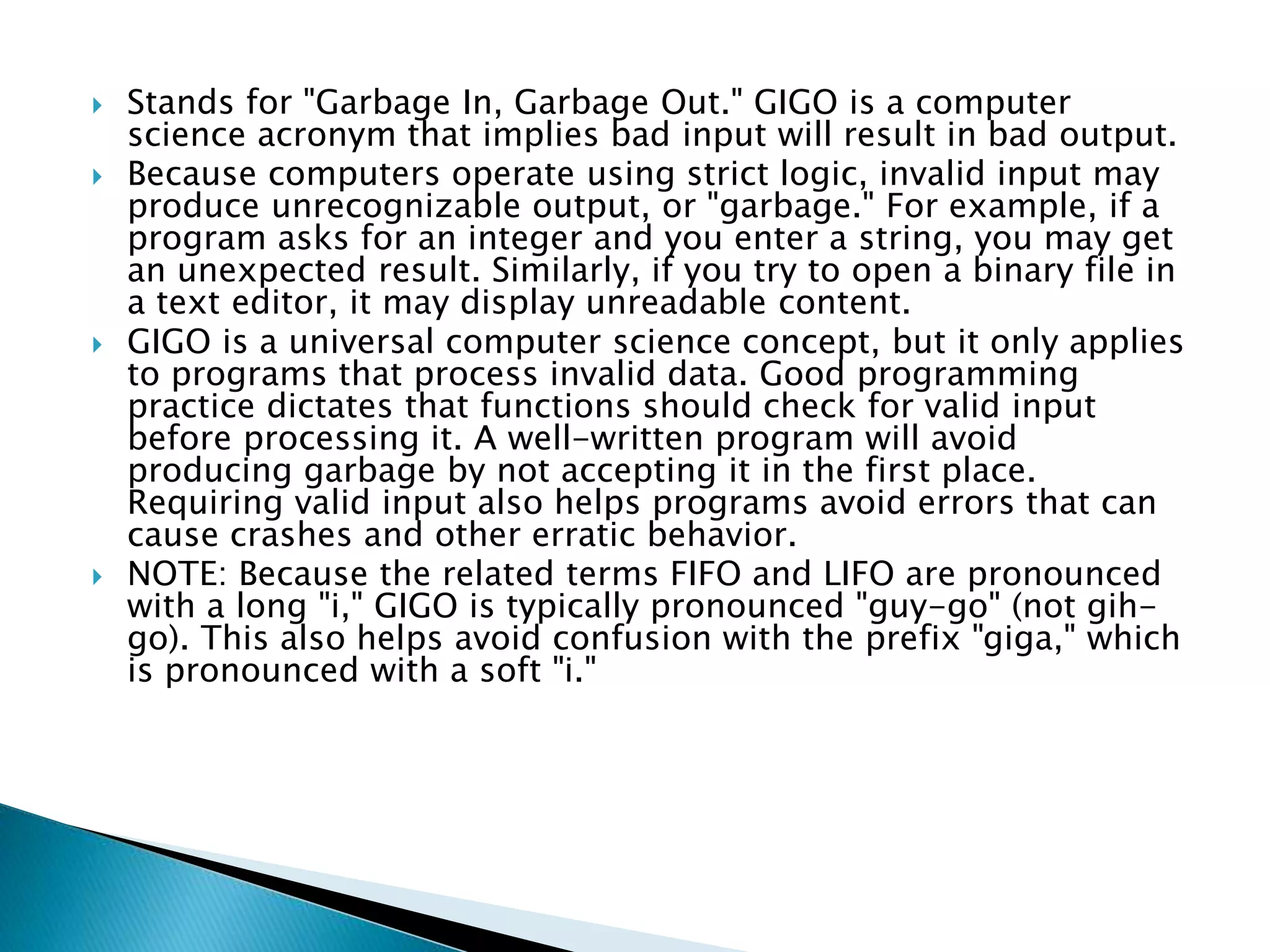  Stands for "Garbage In, Garbage Out." GIGO is a computer
science acronym that implies bad input will result in bad output.
 Because computers operate using strict logic, invalid input may
produce unrecognizable output, or "garbage." For example, if a
program asks for an integer and you enter a string, you may get
an unexpected result. Similarly, if you try to open a binary file in
a text editor, it may display unreadable content.
 GIGO is a universal computer science concept, but it only applies
to programs that process invalid data. Good programming
practice dictates that functions should check for valid input
before processing it. A well-written program will avoid
producing garbage by not accepting it in the first place.
Requiring valid input also helps programs avoid errors that can
cause crashes and other erratic behavior.
 NOTE: Because the related terms FIFO and LIFO are pronounced
with a long "i," GIGO is typically pronounced "guy-go" (not gih-
go). This also helps avoid confusion with the prefix "giga," which
is pronounced with a soft "i."
 