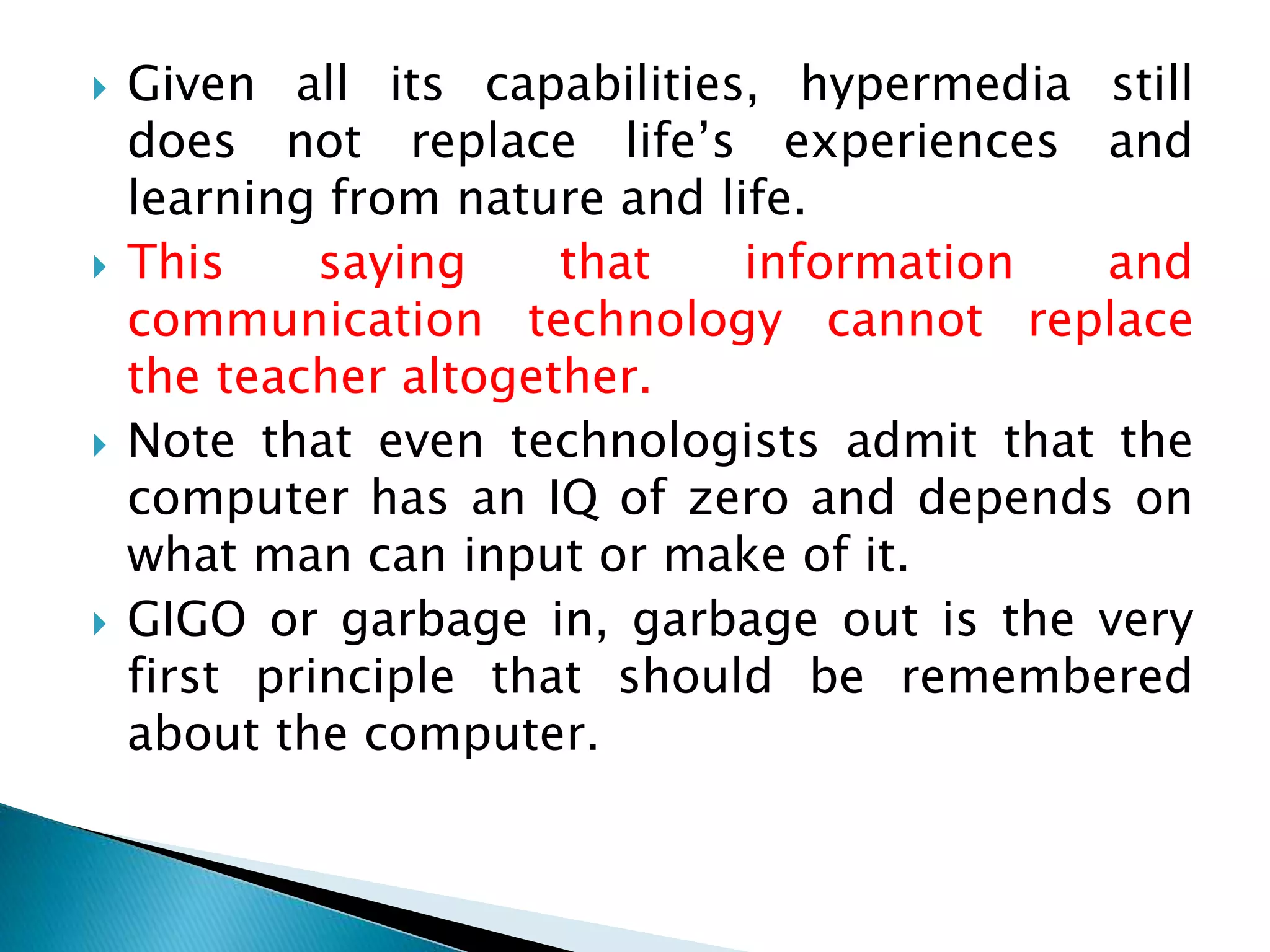  Given all its capabilities, hypermedia still
does not replace life’s experiences and
learning from nature and life.
 This saying that information and
communication technology cannot replace
the teacher altogether.
 Note that even technologists admit that the
computer has an IQ of zero and depends on
what man can input or make of it.
 GIGO or garbage in, garbage out is the very
first principle that should be remembered
about the computer.
 