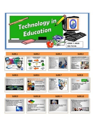 EDDIE T. ABUG 
BSE-TLE 4A 
SLIDE 1 SLIDE 2 SLIDE 3 SLIDE 4 
LESSON 15 
UNDERSTANDING 
HYPERMEDIA 
University of Rizal System-Cainta 
Edtech2 BSE-TLE 
Eddie T. Abug 
UNDERSTANDING 
HYPERMEDIA 
From the EdTech 1 course 
The student has already 
become aware of 
multimedia or an 
audiovisual package 
Includes more than 
one instructional media 
(means of knowing) 
Such as text, graphics, 
audio animation 
and video clip. 
 Hypermedia is nothing but multimedia , 
but this time packaged as an educational 
computer software where information is 
presented and student activities are integrated in 
a virtual learning environment. 
 Most education IT applications are hypermedia 
and these include: 
 Tutorial software 
packages; 
Knowledge webpages ; 
Stimulation instructional 
games, and 
Learning project 
management, and others. 
SLIDE 5 SLIDE 6 SLIDE 7 SLIDE 8 
 The presentation of information-learning 
activities in hypermedia is said to be 
sequenced in a non-linear manner 
meaning that the learner may follow his 
path of activities thus providing an 
environment of learner autonomy and 
thinking skills. 
CHARACTERISTICS OF 
HYPERMEDIA APPLICATION 
1. LEARNER CONTROL 
◦ The learner makes his own 
decisions on the path, flow or 
events of instruction. 
2. LEARNER WIDE RANGE 
OF NAVIGATION ROUTES. 
- For the most part, the 
learner controls the sequence 
and pace of his path 
depending on his/he ability 
and motivation. 
3. VARIETY OF 
MEDIA 
- Hypermedia 
includes more than 
one media (text, 
graphics, audio, 
animation and video 
clip) but does not 
necessarily use all 
types of media in one 
presentation. 
QUIZ 
1.) It includes more than one 
instructional media. 
a.) mass media 
b.) multi media 
c.) lesson plan 
d.) exams 
SLIDE 9 SLIDE 10 SLIDE 11 SLIDE 12 
2.) This mean that the learner may 
follow his path of activities. 
a.) information-learning activities 
b.) educational activities 
c.) non-linear manner 
d.) knowledge webpages 
3. The learner controls the sequence 
and pace of his path. 
a.) learner control 
b.) learner wide range of navigation 
routes 
c.) hypermedia application 
d.) variety of media 
4.) Does not necessarily use all types 
of media in one presentation. 
a.) variety of media 
b.) learner control 
c.) hypermedia 
d.) graphics 
5.) This means the learner makes his 
own decision on the path, flow or 
events of instruction. 
a.) learner control 
b.) variety of media 
c.) recall prior learning 
d.) assess performance 
