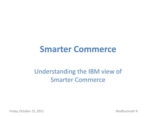 Smarter Commerce

                 Understanding the IBM view of
                      Smarter Commerce



Friday, October 21, 2011                    Madhuranath R
 
