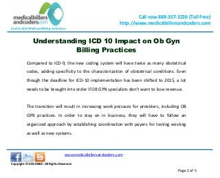 End to End Medical Billing Solutions
Call now 888-357-3226 (Toll Free)
http://www.medicalbillersandcoders.com
www.medicalbillersandcoders.com
Copyright ©-2013 MBC. All Rights Reserved.
Page 1 of 5
Understanding ICD 10 Impact on Ob Gyn
Billing Practices
Compared to ICD-9, the new coding system will have twice as many obstetrical
codes, adding specificity to the characterization of obstetrical conditions. Even
though the deadline for ICD-10 implementation has been shifted to 2015, a lot
needs to be brought into order if OB GYN specialists don't want to lose revenue.
The transition will result in increasing work pressure for providers, including OB
GYN practices. In order to stay on in business, they will have to follow an
organized approach by establishing coordination with payers for testing existing
as well as new systems.
 