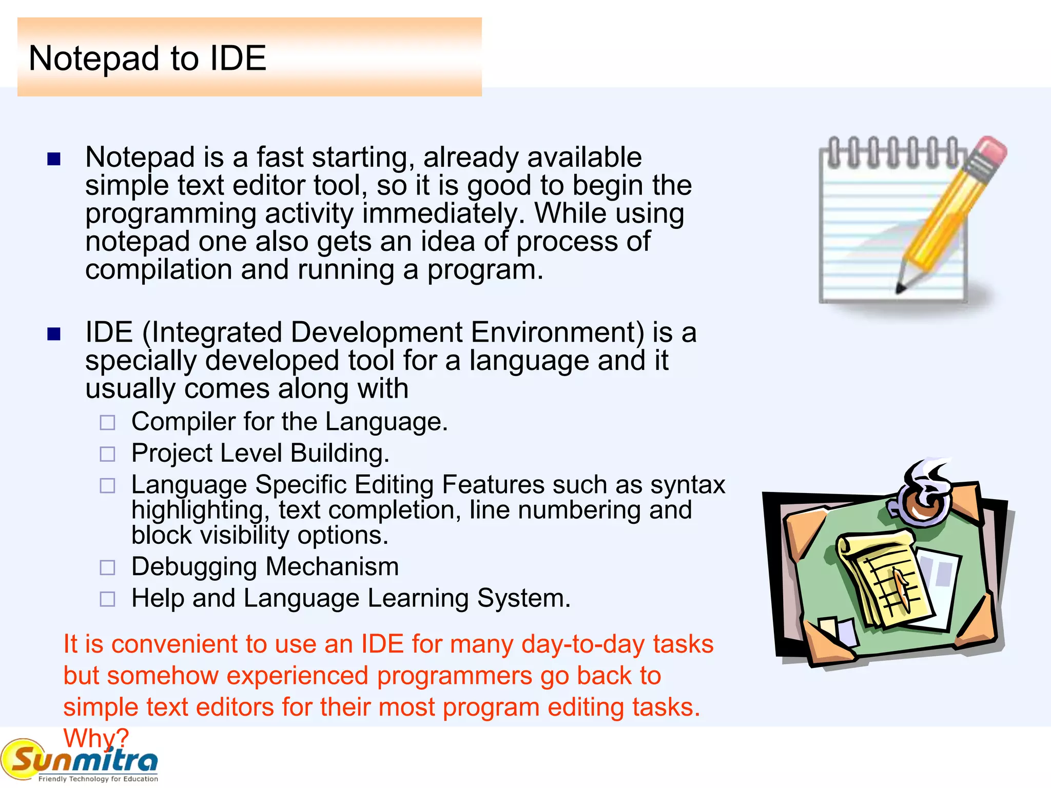 Notepad to IDE
 Notepad is a fast starting, already available
simple text editor tool, so it is good to begin the
programming activity immediately. While using
notepad one also gets an idea of process of
compilation and running a program.
 IDE (Integrated Development Environment) is a
specially developed tool for a language and it
usually comes along with
 Compiler for the Language.
 Project Level Building.
 Language Specific Editing Features such as syntax
highlighting, text completion, line numbering and
block visibility options.
 Debugging Mechanism
 Help and Language Learning System.
It is convenient to use an IDE for many day-to-day tasks
but somehow experienced programmers go back to
simple text editors for their most program editing tasks.
Why?
 