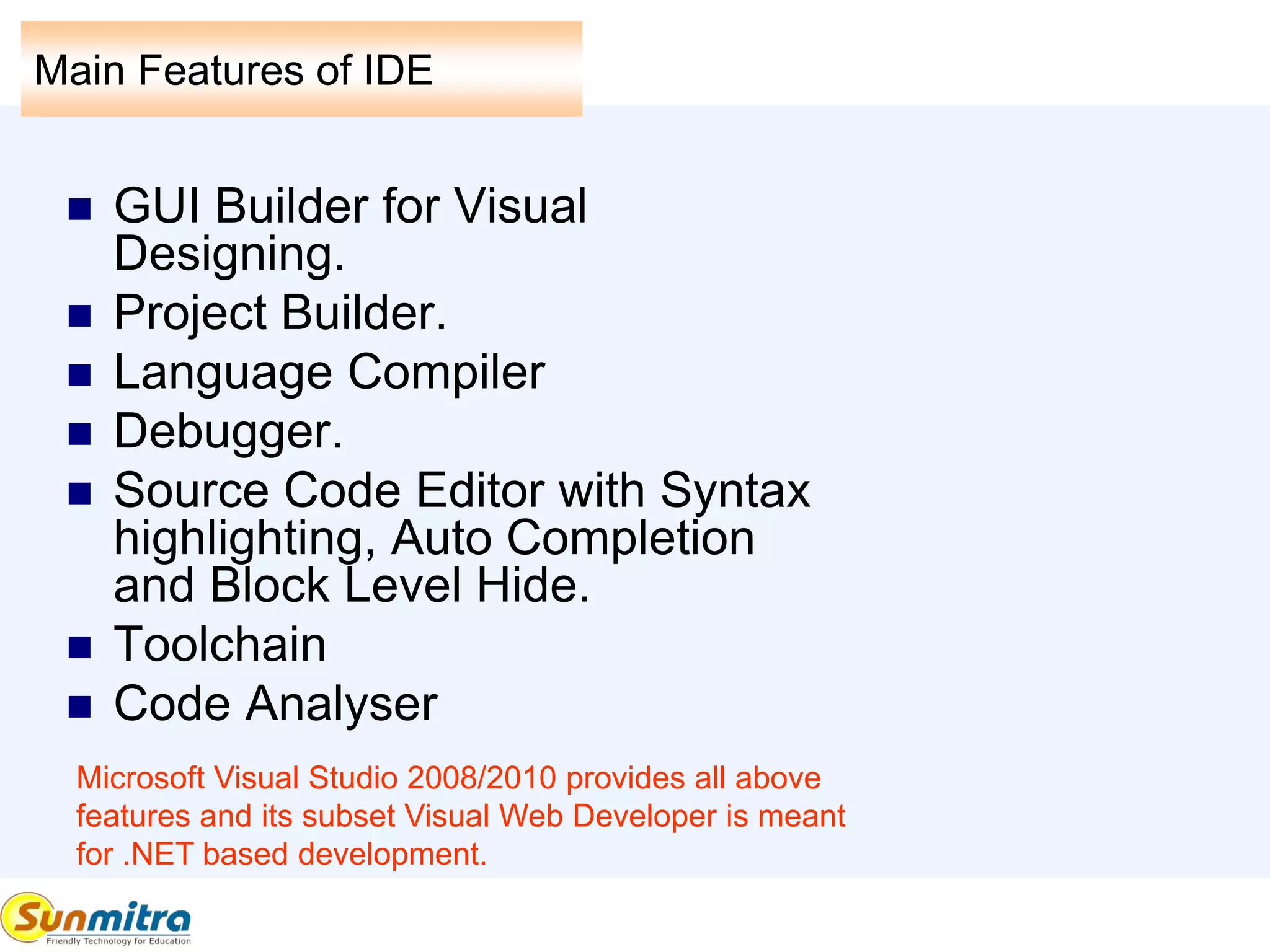 Main Features of IDE
 GUI Builder for Visual
Designing.
 Project Builder.
 Language Compiler
 Debugger.
 Source Code Editor with Syntax
highlighting, Auto Completion
and Block Level Hide.
 Toolchain
 Code Analyser
Microsoft Visual Studio 2008/2010 provides all above
features and its subset Visual Web Developer is meant
for .NET based development.
 