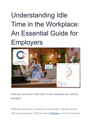 Understanding Idle
Time in the Workplace:
An Essential Guide for
Employers
Have you ever given “idle time” in the workplace any serious
thought?
Although this phrase is sometimes overlooked, it greatly impacts
efficiency and output. With the help of Flowace, a tool that monitors
 