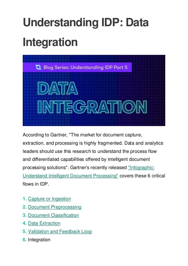 Understanding IDP: Data
Integration
According to Gartner, "The market for document capture,
extraction, and processing is highly fragmented. Data and analytics
leaders should use this research to understand the process flow
and differentiated capabilities offered by intelligent document
processing solutions". Gartner's recently released "Infographic:
Understand Intelligent Document Processing" covers these 6 critical
flows in IDP.
1. Capture or Ingestion
2. Document Preprocessing
3. Document Classification
4. Data Extraction
5. Validation and Feedback Loop
6. Integration
 