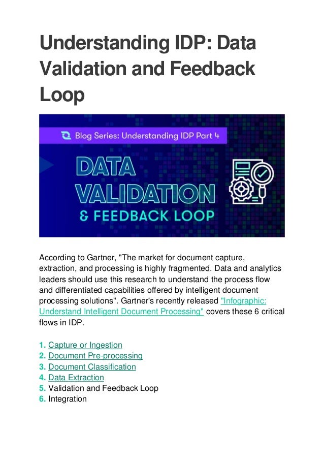 Understanding IDP: Data
Validation and Feedback
Loop
According to Gartner, "The market for document capture,
extraction, and processing is highly fragmented. Data and analytics
leaders should use this research to understand the process flow
and differentiated capabilities offered by intelligent document
processing solutions". Gartner's recently released "Infographic:
Understand Intelligent Document Processing" covers these 6 critical
flows in IDP.
1. Capture or Ingestion
2. Document Pre-processing
3. Document Classification
4. Data Extraction
5. Validation and Feedback Loop
6. Integration
 